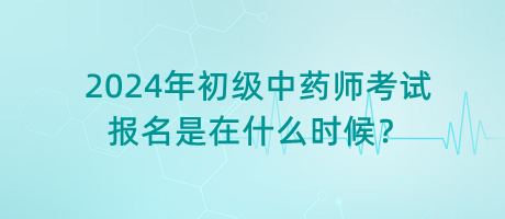 2024年初級中藥師考試報名是在什么時候？