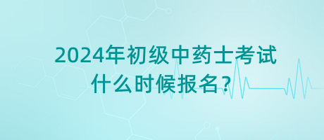 2024年初級中藥士考試什么時(shí)候報(bào)名？