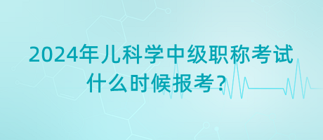 2024年兒科學(xué)中級(jí)職稱考試什么時(shí)候報(bào)考？