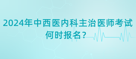 2024年中西醫(yī)內(nèi)科主治醫(yī)師考試何時報名？