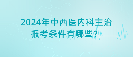 2024年中西醫(yī)內(nèi)科主治報考條件有哪些？