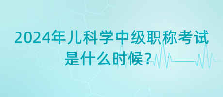 2024年兒科學(xué)中級職稱考試是什么時(shí)候？