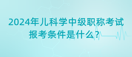 2024年兒科學(xué)中級職稱考試報(bào)考條件是什么？