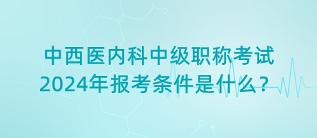 中西醫(yī)內(nèi)科中級職稱考試2024年報考條件是什么？