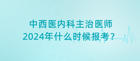 中西醫(yī)內(nèi)科主治醫(yī)師2024年什么時(shí)候報(bào)考？