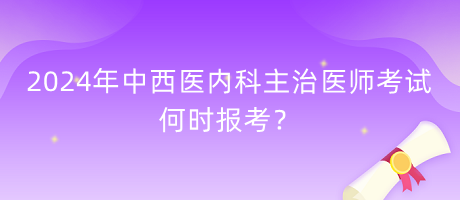 2024年中西醫(yī)內(nèi)科主治醫(yī)師考試何時(shí)報(bào)考？