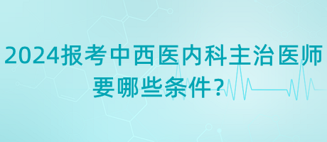 2024年報考中西醫(yī)內(nèi)科主治醫(yī)師要哪些條件？