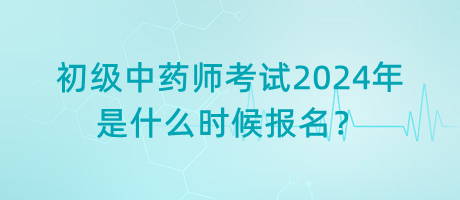 初級中藥師考試2024年是什么時候報名？