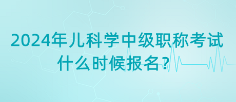 2024年兒科學中級職稱考試什么時候報名？