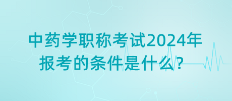 中藥學(xué)職稱考試2024年報(bào)考的條件是什么？