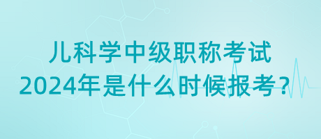 兒科學(xué)中級(jí)職稱考試2024年是什么時(shí)候報(bào)考？