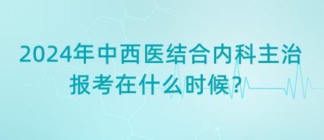 2024年中西醫(yī)結(jié)合內(nèi)科主治報考在什么時候？