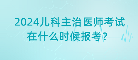 2024年兒科主治醫(yī)師考試什么時(shí)候是在什么時(shí)候報(bào)考？